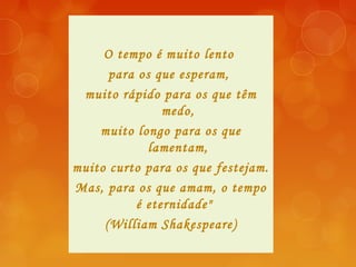 O tempo é muito lento
para os que esperam,
muito rápido para os que têm
medo,
muito longo para os que
lamentam,
muito curto para os que festejam.
Mas, para os que amam, o tempo
é eternidade" 
(William Shakespeare)
 