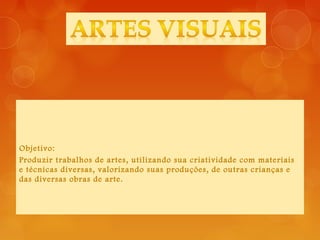 Objetivo:
Produzir trabalhos de artes, utilizando sua criatividade com materiais
e técnicas diversas, valorizando suas produções, de outras crianças e
das diversas obras de arte.
 