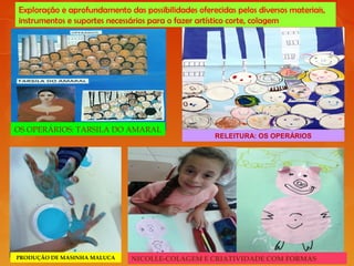 Exploração e aprofundamento das possibilidades oferecidas pelos diversos materiais,
instrumentos e suportes necessários para o fazer artístico corte, colagem
OS OPERÁRIOS: TARSILA DO AMARAL
RELEITURA: OS OPERÁRIOS
PRODUÇÃO DE MASINHA MALUCA NICOLLE-COLAGEM E CRIATIVIDADE COM FORMAS
 