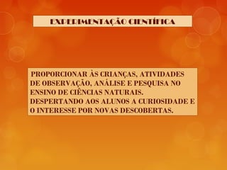 EXPERIMENTAÇÃO CIENTÍFICA
PROPORCIONAR ÀS CRIANÇAS, ATIVIDADES
DE OBSERVAÇÃO, ANÁLISE E PESQUISA NO
ENSINO DE CIÊNCIAS NATURAIS.
DESPERTANDO AOS ALUNOS A CURIOSIDADE E
O INTERESSE POR NOVAS DESCOBERTAS.
 