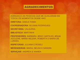 AGRADECIMENTOS
AGRADEÇO AS PESSOAS QUE ME AUXILIARAM EM
TODOS OS MOMENTOS DESSE ANO.
DIRETORA: GISELE FANDI
COORDENADORA: SILVANA RODRIGUES
SECRETÁRIA: VALQUÍRIA
BIBLIOTECA: MARTINHA
PROFESSORES: BÁRBARA, BRÁZ CASTILHO, BRUM,
JOCILENE, MARIA HELENA, ROBERTA E MARIA DE
LURDES.
INSPETORAS: JULIANA E ROSELI
MERENDEIRAS: MARIA, NEUSA E SANDRA
SERVIÇAIS: ANDRÉIA E WANDA
 