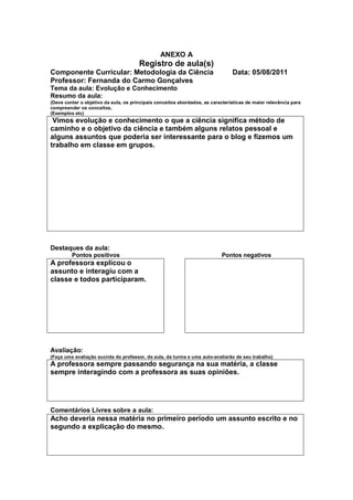 ANEXO A
                                       Registro de aula(s)
Componente Curricular: Metodologia da Ciência                                   Data: 05/08/2011
Professor: Fernanda do Carmo Gonçalves
Tema da aula: Evolução e Conhecimento
Resumo da aula:
(Deve conter o objetivo da aula, os principais conceitos abordados, as características de maior relevância para
compreender os conceitos,
(Exemplos etc)
 Vimos evolução e conhecimento o que a ciência significa método de
caminho e o objetivo da ciência e também alguns relatos pessoal e
alguns assuntos que poderia ser interessante para o blog e fizemos um
trabalho em classe em grupos.




Destaques da aula:
         Pontos positivos                                                   Pontos negativos
A professora explicou o
assunto e interagiu com a
classe e todos participaram.




Avaliação:
(Faça uma avaliação sucinta do professor, da aula, da turma e uma auto-avaliarão de seu trabalho)
A professora sempre passando segurança na sua matéria, a classe
sempre interagindo com a professora as suas opiniões.




Comentários Livres sobre a aula:
Acho deveria nessa matéria no primeiro período um assunto escrito e no
segundo a explicação do mesmo.
 