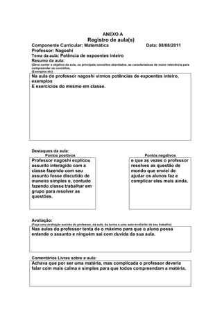 ANEXO A
                                       Registro de aula(s)
Componente Curricular: Matemática                                               Data: 08/08/2011
Professor: Nagoshi
Tema da aula: Potência de expoentes inteiro
Resumo da aula:
(Deve conter o objetivo da aula, os principais conceitos abordados, as características de maior relevância para
compreender os conceitos,
(Exemplos etc)
Na aula do professor nagoshi virmos potências de expoentes inteiro,
exemplos
E exercícios do mesmo em classe.




Destaques da aula:
         Pontos positivos                                                      Pontos negativos
Professor nagoshi explicou                                            e que as vezes o professor
assunto interagido com a                                              resolves as questão de
classe fazendo com seu                                                mondo que enviei de
assunto fosse discutido de                                            ajudar os alunos faz e
maneira simples e, contudo                                            complicar eles mais ainda.
fazendo classe trabalhar em
grupo para resolver as
questões.




Avaliação:
(Faça uma avaliação sucinta do professor, da aula, da turma e uma auto-avaliarão de seu trabalho)
Nas aulas do professor tenta da o máximo para que o aluno possa
entende o assunto e ninguém sai com duvida da sua aula.




Comentários Livres sobre a aula:
Achava que por ser uma matéria, mas complicada o professor deveria
falar com mais calma e simples para que todos compreendam a matéria.
 