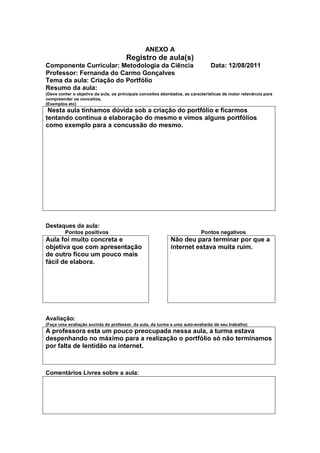 ANEXO A
                                       Registro de aula(s)
Componente Curricular: Metodologia da Ciência                                   Data: 12/08/2011
Professor: Fernanda do Carmo Gonçalves
Tema da aula: Criação do Portfólio
Resumo da aula:
(Deve conter o objetivo da aula, os principais conceitos abordados, as características de maior relevância para
compreender os conceitos,
(Exemplos etc)
 Nesta aula tínhamos dúvida sob a criação do portfólio e ficarmos
tentando continua a elaboração do mesmo e vimos alguns portfólios
como exemplo para a concussão do mesmo.




Destaques da aula:
         Pontos positivos                                                   Pontos negativos
Aula foi muito concreta e                                    Não deu para terminar por que a
objetiva que com apresentação                                internet estava muita ruim.
de outro ficou um pouco mais
fácil de elabora.




Avaliação:
(Faça uma avaliação sucinta do professor, da aula, da turma e uma auto-avaliarão de seu trabalho)
A professora esta um pouco preocupada nessa aula, a turma estava
despenhando no máximo para a realização o portfólio só não terminamos
por falta de lentidão na internet.



Comentários Livres sobre a aula:
 
