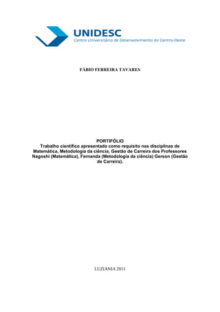 FÁBIO FERREIRA TAVARES




                             PORTIFÓLIO
   Trabalho científico apresentado como requisito nas disciplinas de
Matemática, Metodologia da ciência, Gestão de Carreira dos Professores
Nagoshi (Matemática), Fernanda (Metodologia da ciência) Gerson (Gestão
                              de Carreira).




                            LUZIANIA 2011
 