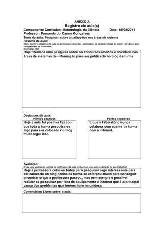 ANEXO A
                                       Registro de aula(s)
Componente Curricular: Metodologia da Ciência                                     Data: 18/08/2011
Professor: Fernanda do Carmo Gonçalves
Tema da aula: Pesquisar sobre atualizações nas áreas de sistema
Resumo da aula:
(Deve conter o objetivo da aula, os principais conceitos abordados, as características de maior relevância para
compreender os conceitos,
(Exemplos etc)
Hoje fizermos uma pesquisa sobre os concursos abertos e novidade nas
áreas de sistemas de informação para ser publicado no blog da turma.




Destaques da aula:
         Pontos positivos                                                      Pontos negativos
Hoje a aula foi positiva fez com                              E que o laboratório nunca
que toda a turma pesquisa-se                                  colabora com agente da turma
algo para ser colocado no blog                                com a internet.
muito legal isso.




Avaliação:
(Faça uma avaliação sucinta do professor, da aula, da turma e uma auto-avaliarão de seu trabalho)
Hoje a professora colocou todos para pesquisar algo interessante para
ser colocado no blog, todos da turma se esforçou muito para conseguir
encontrar o que a professora passou, mas nem sempre e possível
realizar as pesquisar por falta de equipamento e internet que é a principal
causa dos problemas que termos hoje na unidesc.
Comentários Livres sobre a aula:
 