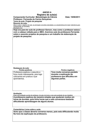 ANEXO A
                                       Registro de aula(s)
Componente Curricular: Metodologia da Ciência                                         Data: 19/08/2011
Professor: Fernanda do Carmo Gonçalves
Tema da aula: Projeto de pesquisa
Resumo da aula:
(Deve conter o objetivo da aula, os principais conceitos abordados, as características de maior relevância para
compreender os conceitos,
(Exemplos etc)
Hoje era para ter aula do professor Gerson, mas como o professor estava
com a cabeça voltada para o MEC, tivermos aula da professora Fernanda
sobre o assunto projetos de pesquisa e um trabalho de elaboração de
projeto de pesquisa.




Destaques da aula:
         Pontos positivos                                                      Pontos negativos
Professora explicou o assunto e                                Teve muita conversa paralela
ficou muito interessante, pois logo                            durante a explicação da
colocamos em pratica o que                                     professora que dificultou em
aprendemos.                                                    algumas partes.




Avaliação:
(Faça uma avaliação sucinta do professor, da aula, da turma e uma auto-avaliarão de seu trabalho)
A professora explicou de maneira simples que ajudaram muitos em
horas de duvidas, pois tinha horas que a sala conversava bastante
dificultando aprendizagem de alguns alunos.



Comentários Livres sobre a aula:
Acho que a classe deveria conversa menos, pois esta difilcutando muito
Na hora da explicação da professora.
 