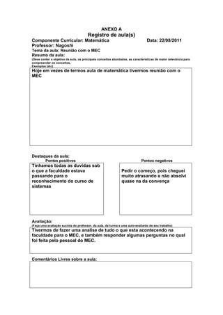 ANEXO A
                                       Registro de aula(s)
Componente Curricular: Matemática                                               Data: 22/08/2011
Professor: Nagoshi
Tema da aula: Reunião com o MEC
Resumo da aula:
(Deve conter o objetivo da aula, os principais conceitos abordados, as características de maior relevância para
compreender os conceitos,
Exemplos (etc)
Hoje em vezes de termos aula de matemática tivermos reunião com o
MEC




Destaques da aula:
         Pontos positivos                                                   Pontos negativos
Tínhamos todas as duvidas sob
o que a faculdade estava                                       Pedir o começo, pois cheguei
passando para o                                                muito atrasando e não absolvi
reconhecimento do curso de                                     quase na da convença
sistemas




Avaliação:
(Faça uma avaliação sucinta do professor, da aula, da turma e uma auto-avaliarão de seu trabalho)
Tivermos de fazer uma analise de tudo o que esta acontecendo na
faculdade para o MEC, e também responder algumas perguntas no qual
foi feita pelo pessoal do MEC.



Comentários Livres sobre a aula:
 