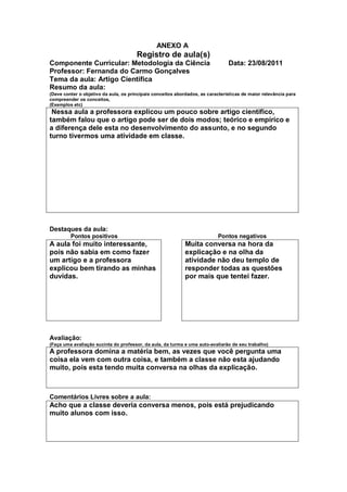 ANEXO A
                                       Registro de aula(s)
Componente Curricular: Metodologia da Ciência                                   Data: 23/08/2011
Professor: Fernanda do Carmo Gonçalves
Tema da aula: Artigo Cientifica
Resumo da aula:
(Deve conter o objetivo da aula, os principais conceitos abordados, as características de maior relevância para
compreender os conceitos,
(Exemplos etc)
 Nessa aula a professora explicou um pouco sobre artigo cientifico,
também falou que o artigo pode ser de dois modos; teórico e empírico e
a diferença dele esta no desenvolvimento do assunto, e no segundo
turno tivermos uma atividade em classe.




Destaques da aula:
         Pontos positivos                                                  Pontos negativos
A aula foi muito interessante,                               Muita conversa na hora da
pois não sabia em como fazer                                 explicação e na olha da
um artigo e a professora                                     atividade não deu templo de
explicou bem tirando as minhas                               responder todas as questões
duvidas.                                                     por mais que tentei fazer.




Avaliação:
(Faça uma avaliação sucinta do professor, da aula, da turma e uma auto-avaliarão de seu trabalho)
A professora domina a matéria bem, as vezes que você pergunta uma
coisa ela vem com outra coisa, e também a classe não esta ajudando
muito, pois esta tendo muita conversa na olhas da explicação.



Comentários Livres sobre a aula:
Acho que a classe deveria conversa menos, pois está prejudicando
muito alunos com isso.
 