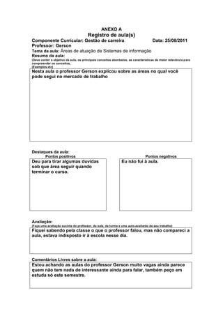 ANEXO A
                                       Registro de aula(s)
Componente Curricular: Gestão de carreira                Data: 25/08/2011
Professor: Gerson
Tema da aula: Áreas de atuação de Sistemas de informação
Resumo da aula:
(Deve conter o objetivo da aula, os principais conceitos abordados, as características de maior relevância para
compreender os conceitos,
(Exemplos etc)
Nesta aula o professor Gerson explicou sobre as áreas no qual você
pode segui no mercado de trabalho




Destaques da aula:
         Pontos positivos                                                      Pontos negativos
Deu para tirar algumas duvidas                                Eu não fui à aula.
sob que área seguir quando
terminar o curso.




Avaliação:
(Faça uma avaliação sucinta do professor, da aula, da turma e uma auto-avaliarão de seu trabalho)
Fiquei sabendo pela classe o que o professor falou, mas não compareci a
aula, estava indisposto ir à escola nesse dia.




Comentários Livres sobre a aula:
Estou achando as aulas do professor Gerson muito vagas ainda parece
quem não tem nada de interessante ainda para falar, também peço em
estuda só este semestre.
 