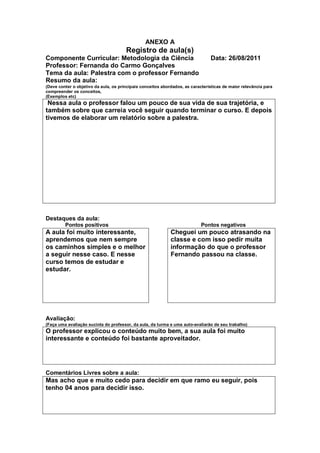 ANEXO A
                                       Registro de aula(s)
Componente Curricular: Metodologia da Ciência                                   Data: 26/08/2011
Professor: Fernanda do Carmo Gonçalves
Tema da aula: Palestra com o professor Fernando
Resumo da aula:
(Deve conter o objetivo da aula, os principais conceitos abordados, as características de maior relevância para
compreender os conceitos,
(Exemplos etc)
 Nessa aula o professor falou um pouco de sua vida de sua trajetória, e
também sobre que carreia você seguir quando terminar o curso. E depois
tivemos de elaborar um relatório sobre a palestra.




Destaques da aula:
         Pontos positivos                                                   Pontos negativos
A aula foi muito interessante,                               Cheguei um pouco atrasando na
aprendemos que nem sempre                                    classe e com isso pedir muita
os caminhos simples e o melhor                               informação do que o professor
a seguir nesse caso. E nesse                                 Fernando passou na classe.
curso temos de estudar e
estudar.




Avaliação:
(Faça uma avaliação sucinta do professor, da aula, da turma e uma auto-avaliarão de seu trabalho)
O professor explicou o conteúdo muito bem, a sua aula foi muito
interessante e conteúdo foi bastante aproveitador.




Comentários Livres sobre a aula:
Mas acho que e muito cedo para decidir em que ramo eu seguir, pois
tenho 04 anos para decidir isso.
 