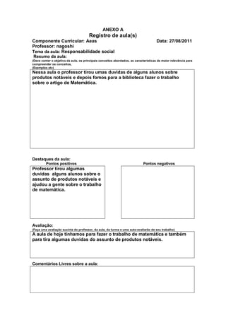 ANEXO A
                                       Registro de aula(s)
Componente Curricular: Aeas                                                           Data: 27/08/2011
Professor: nagoshi
Tema da aula: Responsabilidade social
Resumo da aula:
(Deve conter o objetivo da aula, os principais conceitos abordados, as características de maior relevância para
compreender os conceitos,
(Exemplos etc)
Nessa aula o professor tirou umas duvidas de alguns alunos sobre
produtos notáveis e depois fomos para a biblioteca fazer o trabalho
sobre o artigo de Matemática.




Destaques da aula:
         Pontos positivos                                                   Pontos negativos
Professor tirou algumas
duvidas alguns alunos sobre o
assunto de produtos notáveis e
ajudou a gente sobre o trabalho
de matemática.




Avaliação:
(Faça uma avaliação sucinta do professor, da aula, da turma e uma auto-avaliarão de seu trabalho)
A aula de hoje tínhamos para fazer o trabalho de matemática e também
para tira algumas duvidas do assunto de produtos notáveis.




Comentários Livres sobre a aula:
 