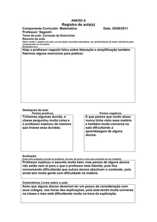 ANEXO A
                                       Registro de aula(s)
Componente Curricular: Matemática                                               Data: 29/08/2011
Professor: Nagoshi
Tema da aula: Correção de Exercícios
Resumo da aula:
(Deve conter o objetivo da aula, os principais conceitos abordados, as características de maior relevância para
compreender os conceitos,
(Exemplos etc.)
Hoje o professor nagoshi falou sobre fatoração e simplificação também
fizermos alguns exercícios para praticar.




Destaques da aula:
         Pontos positivos                                                   Pontos negativos
Tínhamos algumas duvida, a                                     E que parece que muito aluno
classe perguntou muita coisa e                                 nunca tinha visto essa matéria
o professor explicou de maneira                                e também muita conversa na
que tirasse essa duvidas.                                      sala dificultando a
                                                               aprendizagem de alguns
                                                               alunos.




Avaliação:
(Faça uma avaliação sucinta do professor, da aula, da turma e uma auto-avaliarão de seu trabalho)
Professor explicou o assunto muito bem, mas parece de alguns alunos
não estão nem ai para o que o professor esta falando, pois fica
conversando dificultando que outros alunos absolvam o conteúdo, pois
ainda tem muita gente com dificuldade na matéria.


Comentários Livres sobre a aula:
Acho que alguns alunos deveriam ter um pouco de consideração com
seus colegas, nas horas das explicações, pois esta tendo muita conversa
na classe e isso está dificultando muito na hora da explicação.
 