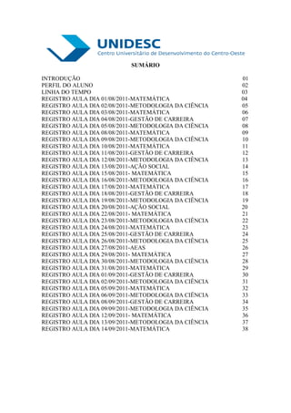 SUMÁRIO

INTRODUÇÃO                                            01
PERFIL DO ALUNO                                       02
LINHA DO TEMPO                                        03
REGISTRO AULA DIA 01/08/2011-MATEMÁTICA               04
REGISTRO AULA DIA 02/08/2011-METODOLOGIA DA CIÊNCIA   05
REGISTRO AULA DIA 03/08/2011-MATEMÁTICA               06
REGISTRO AULA DIA 04/08/2011-GESTÃO DE CARREIRA       07
REGISTRO AULA DIA 05/08/2011-METODOLOGIA DA CIÊNCIA   08
REGISTRO AULA DIA 08/08/2011-MATEMÁTICA               09
REGISTRO AULA DIA 09/08/2011-METODOLOGIA DA CIÊNCIA   10
REGISTRO AULA DIA 10/08/2011-MATEMÁTICA               11
REGISTRO AULA DIA 11/08/2011-GESTÃO DE CARREIRA       12
REGISTRO AULA DIA 12/08/2011-METODOLOGIA DA CIÊNCIA   13
REGISTRO AULA DIA 13/08/2011-AÇÃO SOCIAL              14
REGISTRO AULA DIA 15/08/2011- MATEMÁTICA              15
REGISTRO AULA DIA 16/08/2011-METODOLOGIA DA CIÊNCIA   16
REGISTRO AULA DIA 17/08/2011-MATEMÁTICA               17
REGISTRO AULA DIA 18/08/2011-GESTÃO DE CARREIRA       18
REGISTRO AULA DIA 19/08/2011-METODOLOGIA DA CIÊNCIA   19
REGISTRO AULA DIA 20/08/2011-AÇÃO SOCIAL              20
REGISTRO AULA DIA 22/08/2011- MATEMÁTICA              21
REGISTRO AULA DIA 23/08/2011-METODOLOGIA DA CIÊNCIA   22
REGISTRO AULA DIA 24/08/2011-MATEMÁTICA               23
REGISTRO AULA DIA 25/08/2011-GESTÃO DE CARREIRA       24
REGISTRO AULA DIA 26/08/2011-METODOLOGIA DA CIÊNCIA   25
REGISTRO AULA DIA 27/08/2011-AEAS                     26
REGISTRO AULA DIA 29/08/2011- MATEMÁTICA              27
REGISTRO AULA DIA 30/08/2011-METODOLOGIA DA CIÊNCIA   28
REGISTRO AULA DIA 31/08/2011-MATEMÁTICA               29
REGISTRO AULA DIA 01/09/2011-GESTÃO DE CARREIRA       30
REGISTRO AULA DIA 02/09/2011-METODOLOGIA DA CIÊNCIA   31
REGISTRO AULA DIA 05/09/2011-MATEMÁTICA               32
REGISTRO AULA DIA 06/09/2011-METODOLOGIA DA CIÊNCIA   33
REGISTRO AULA DIA 08/09/2011-GESTÃO DE CARREIRA       34
REGISTRO AULA DIA 09/09/2011-METODOLOGIA DA CIÊNCIA   35
REGISTRO AULA DIA 12/09/2011- MATEMÁTICA              36
REGISTRO AULA DIA 13/09/2011-METODOLOGIA DA CIÊNCIA   37
REGISTRO AULA DIA 14/09/2011-MATEMÁTICA               38
 