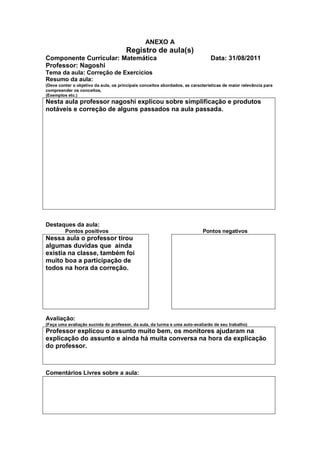 ANEXO A
                                       Registro de aula(s)
Componente Curricular: Matemática                                               Data: 31/08/2011
Professor: Nagoshi
Tema da aula: Correção de Exercícios
Resumo da aula:
(Deve conter o objetivo da aula, os principais conceitos abordados, as características de maior relevância para
compreender os conceitos,
(Exemplos etc.)
Nesta aula professor nagoshi explicou sobre simplificação e produtos
notáveis e correção de alguns passados na aula passada.




Destaques da aula:
         Pontos positivos                                                   Pontos negativos
Nessa aula o professor tirou
algumas duvidas que ainda
existia na classe, também foi
muito boa a participação de
todos na hora da correção.




Avaliação:
(Faça uma avaliação sucinta do professor, da aula, da turma e uma auto-avaliarão de seu trabalho)
Professor explicou o assunto muito bem, os monitores ajudaram na
explicação do assunto e ainda há muita conversa na hora da explicação
do professor.



Comentários Livres sobre a aula:
 