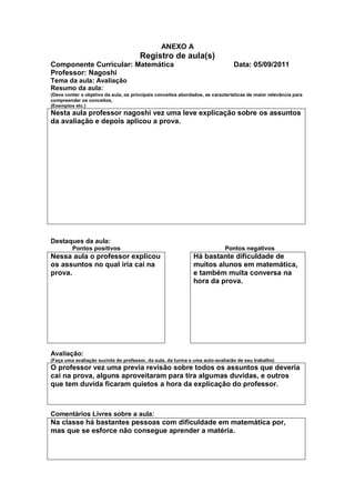 ANEXO A
                                       Registro de aula(s)
Componente Curricular: Matemática                                               Data: 05/09/2011
Professor: Nagoshi
Tema da aula: Avaliação
Resumo da aula:
(Deve conter o objetivo da aula, os principais conceitos abordados, as características de maior relevância para
compreender os conceitos,
(Exemplos etc.)
Nesta aula professor nagoshi vez uma leve explicação sobre os assuntos
da avaliação e depois aplicou a prova.




Destaques da aula:
         Pontos positivos                                                   Pontos negativos
Nessa aula o professor explicou                               Há bastante dificuldade de
os assuntos no qual iria cai na                               muitos alunos em matemática,
prova.                                                        e também muita conversa na
                                                              hora da prova.




Avaliação:
(Faça uma avaliação sucinta do professor, da aula, da turma e uma auto-avaliarão de seu trabalho)
O professor vez uma previa revisão sobre todos os assuntos que deveria
cai na prova, alguns aproveitaram para tira algumas duvidas, e outros
que tem duvida ficaram quietos a hora da explicação do professor.



Comentários Livres sobre a aula:
Na classe há bastantes pessoas com dificuldade em matemática por,
mas que se esforce não consegue aprender a matéria.
 