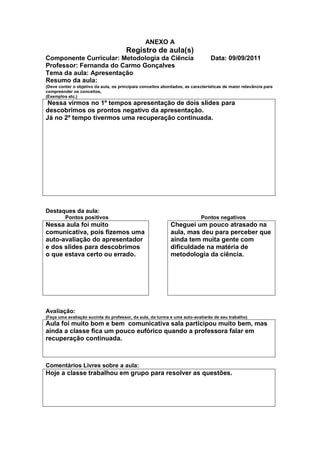 ANEXO A
                                       Registro de aula(s)
Componente Curricular: Metodologia da Ciência                                   Data: 09/09/2011
Professor: Fernanda do Carmo Gonçalves
Tema da aula: Apresentação
Resumo da aula:
(Deve conter o objetivo da aula, os principais conceitos abordados, as características de maior relevância para
compreender os conceitos,
(Exemplos etc.)
 Nessa virmos no 1º tempos apresentação de dois slides para
descobrimos os prontos negativo da apresentação.
Já no 2º tempo tivermos uma recuperação continuada.




Destaques da aula:
         Pontos positivos                                                   Pontos negativos
Nessa aula foi muito                                         Cheguei um pouco atrasado na
comunicativa, pois fizemos uma                               aula, mas deu para perceber que
auto-avaliação do apresentador                               ainda tem muita gente com
e dos slides para descobrimos                                dificuldade na matéria de
o que estava certo ou errado.                                metodologia da ciência.




Avaliação:
(Faça uma avaliação sucinta do professor, da aula, da turma e uma auto-avaliarão de seu trabalho)
Aula foi muito bom e bem comunicativa sala participou muito bem, mas
ainda a classe fica um pouco eufórico quando a professora falar em
recuperação continuada.



Comentários Livres sobre a aula:
Hoje a classe trabalhou em grupo para resolver as questões.
 
