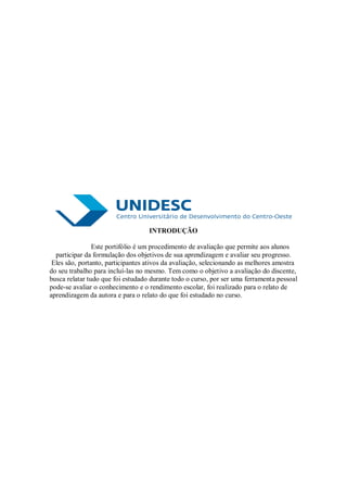 INTRODUÇÃO

                Este portifólio é um procedimento de avaliação que permite aos alunos
  participar da formulação dos objetivos de sua aprendizagem e avaliar seu progresso.
 Eles são, portanto, participantes ativos da avaliação, selecionando as melhores amostra
do seu trabalho para incluí-las no mesmo. Tem como o objetivo a avaliação do discente,
busca relatar tudo que foi estudado durante todo o curso, por ser uma ferramenta pessoal
pode-se avaliar o conhecimento e o rendimento escolar, foi realizado para o relato de
aprendizagem da autora e para o relato do que foi estudado no curso.
 