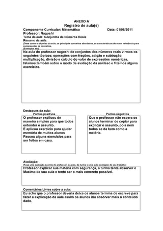 ANEXO A
                                       Registro de aula(s)
Componente Curricular: Matemática                                               Data: 01/08/2011
Professor: Nagoshi
Tema da aula: Conjuntos de Números Reais
Resumo da aula:
(Deve conter o objetivo da aula, os principais conceitos abordados, as características de maior relevância para
compreender os conceitos,
(Exemplos etc)
Na aula do professor nagoshi de conjuntos dos números reais virmos os
seguintes tópicos; operações com frações, adição e subtração,
multiplicação, divisão e calculo do valor de expressões numéricas,
falamos também sobre o modo de avaliação da unidesc e fizemos alguns
exercícios.




Destaques da aula:
         Pontos positivos                                                      Pontos negativos
O professor explicou de                                       Que o professor não espera os
maneira simples para que todos                                alunos terminar de copiar para
entender o assunto.                                           explicar o assunto, pois nem
E aplicou exercício para ajudar                               todos se da bem como a
memória de muitos alunos                                      matéria.
Passou alguns exercícios para
ser feitos em casa.




Avaliação:
(Faça uma avaliação sucinta do professor, da aula, da turma e uma auto-avaliação de seu trabalho)
Professor explicar sua matéria com segurança, a turma tenta absorver o
Maximo de sua aula e tento ser o mais concreto possível.




Comentários Livres sobre a aula:
Eu acho que o professor deveria deixa os alunos termina de escreve para
fazer a explicação da aula assim os alunos iria absorver mais o conteúdo
dado.
 