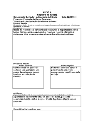 ANEXO A
                                       Registro de aula(s)
Componente Curricular: Metodologia da Ciência                                   Data: 02/08/2011
Professor: Fernanda do Carmo Gonçalves
Tema da aula: Apresentação dos alunos e professor
Resumo da aula:
(Deve conter o objetivo da aula, os principais conceitos abordados, as características de maior relevância para
compreender os conceitos,
(Exemplos etc)
Nesse dia realizamos a apresentação dos alunos e da professora para a
turma, fizermos uma pesquisa sobre resumo e resenha e também a
professora falou um pouco sob o sistema de avaliação da unidesc.




Destaques da aula:
         Pontos positivos                                                      Pontos negativos
Conhecermos um pouco de                                       Podermos dizer que sendo a
cada um sob que fazer e um                                    primeira aula não avaliei
pouco da professora e como                                    nenhum ponto negativo na aula
funciona a avaliação da                                       de hoje.
unidesc.




Avaliação:
(Faça uma avaliação sucinta do professor, da aula, da turma e uma auto-avaliação de seu trabalho)
A professora no momento falou um pouco do curso, passando
segurança da aula e sobre o curso, tirando duvidas de alguns alunos
como eu.



Comentários Livres sobre a aula:
 