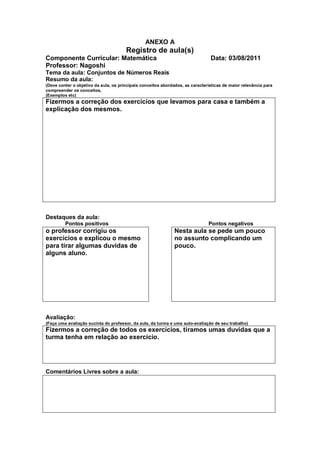 ANEXO A
                                       Registro de aula(s)
Componente Curricular: Matemática                                               Data: 03/08/2011
Professor: Nagoshi
Tema da aula: Conjuntos de Números Reais
Resumo da aula:
(Deve conter o objetivo da aula, os principais conceitos abordados, as características de maior relevância para
compreender os conceitos,
(Exemplos etc)
Fizermos a correção dos exercícios que levamos para casa e também a
explicação dos mesmos.




Destaques da aula:
         Pontos positivos                                                      Pontos negativos
o professor corrigiu os                                        Nesta aula se pede um pouco
exercícios e explicou o mesmo                                  no assunto complicando um
para tirar algumas duvidas de                                  pouco.
alguns aluno.




Avaliação:
(Faça uma avaliação sucinta do professor, da aula, da turma e uma auto-avaliação de seu trabalho)
Fizermos a correção de todos os exercícios, tiramos umas duvidas que a
turma tenha em relação ao exercício.




Comentários Livres sobre a aula:
 