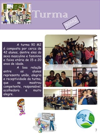 Turma

         A turma 90 M2
é composta por cerca de
42 alunos, dentre eles do
sexo masculino e feminino
e faixa etária de 15 a 20
anos de idade.
         A boa relação
entre       os     alunos
representa união, alegria
e receptividade da turma,
que       se     mostrou
competente, responsável,
acolhedora     e    muito
alegre.




                            7
 