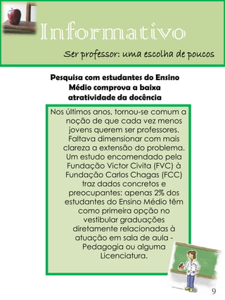 Informativo
   Ser professor: uma escolha de poucos

Pesquisa com estudantes do Ensino
    Médio comprova a baixa
    atratividade da docência
Nos últimos anos, tornou-se comum a
    noção de que cada vez menos
     jovens querem ser professores.
     Faltava dimensionar com mais
   clareza a extensão do problema.
    Um estudo encomendado pela
    Fundação Victor Civita (FVC) à
    Fundação Carlos Chagas (FCC)
         traz dados concretos e
     preocupantes: apenas 2% dos
   estudantes do Ensino Médio têm
        como primeira opção no
          vestibular graduações
      diretamente relacionadas à
       atuação em sala de aula -
         Pedagogia ou alguma
               Licenciatura.



                                      9
 