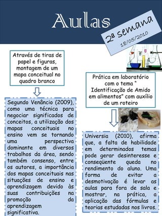 Aulas
  Através de tiras de
    papel e figuras,
   montagem de um
  mapa conceitual no             Prática em laboratório
    quadro branco                     com o tema “
                                Identificação de Amido
                               em alimentos” com auxílio
Segundo Venâncio (2009),             de um roteiro
como uma técnica para
negociar significados de
conceitos, a utilização dos
mapas     conceituais    no
ensino vem se tornando        Universia (2010), afirma
uma            perspectiva    que, a falta de habilidade
dominante em diversos         em determinados temas
trabalhos da área, sendo      pode gerar desinteresse e
também consenso, entre        conseqüente     queda     no
os autores, a importância     rendimento do aluno. Uma
dos mapas conceituais nas     forma     de     evitar     a
situações de ensino e         desmotivação é levar as
aprendizagem devido às        aulas para fora de sala e
suas    contribuições    na   mostrar, na prática, a
promoção                 da   aplicação das fórmulas e
aprendizagem                  teorias estudadas nos livros.
significativa.
 