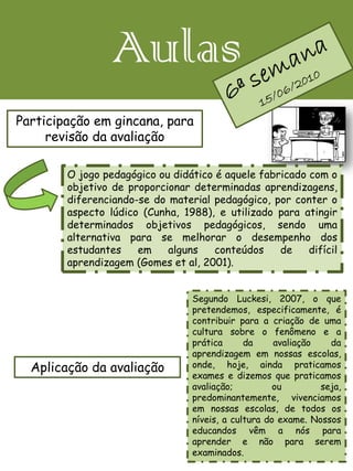 Aulas
Participação em gincana, para
     revisão da avaliação

        O jogo pedagógico ou didático é aquele fabricado com o
        objetivo de proporcionar determinadas aprendizagens,
        diferenciando-se do material pedagógico, por conter o
        aspecto lúdico (Cunha, 1988), e utilizado para atingir
        determinados objetivos pedagógicos, sendo uma
        alternativa para se melhorar o desempenho dos
        estudantes    em    alguns    conteúdos    de    difícil
        aprendizagem (Gomes et al, 2001).


                                 Segundo Luckesi, 2007, o que
                                 pretendemos, especificamente, é
                                 contribuir para a criação de uma
                                 cultura sobre o fenômeno e a
                                 prática      da     avaliação   da
                                 aprendizagem em nossas escolas,
  Aplicação da avaliação         onde, hoje, ainda praticamos
                                 exames e dizemos que praticamos
                                 avaliação;          ou        seja,
                                 predominantemente, vivenciamos
                                 em nossas escolas, de todos os
                                 níveis, a cultura do exame. Nossos
                                 educandos vêm a nós para
                                 aprender e não para serem
                                 examinados.
 