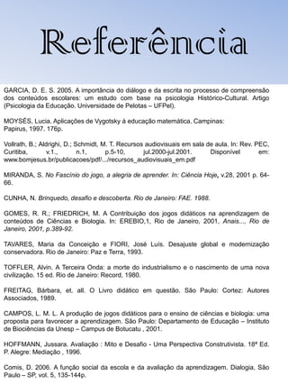 Referência
GARCIA, D. E. S. 2005. A importância do diálogo e da escrita no processo de compreensão
dos conteúdos escolares: um estudo com base na psicologia Histórico-Cultural. Artigo
(Psicologia da Educação. Universidade de Pelotas – UFPel).

MOYSÉS, Lucia. Aplicações de Vygotsky à educação matemática. Campinas:
Papirus, 1997. 176p.

Vollrath, B.; Aldrighi, D.; Schmidt, M. T. Recursos audiovisuais em sala de aula. In: Rev. PEC,
Curitiba,        v.1.,       n.1,     p.5-10,      jul.2000-jul.2001.     Disponível        em:
www.bomjesus.br/publicacoes/pdf/.../recursos_audiovisuais_em.pdf

MIRANDA, S. No Fascínio do jogo, a alegria de aprender. In: Ciência Hoje, v.28, 2001 p. 64-
66.

CUNHA, N. Brinquedo, desafio e descoberta. Rio de Janeiro: FAE. 1988.

GOMES, R. R.; FRIEDRICH, M. A Contribuição dos jogos didáticos na aprendizagem de
conteúdos de Ciências e Biologia. In: EREBIO,1, Rio de Janeiro, 2001, Anais..., Rio de
Janeiro, 2001, p.389-92.

TAVARES, Maria da Conceição e FIORI, José Luís. Desajuste global e modernização
conservadora. Rio de Janeiro: Paz e Terra, 1993.

TOFFLER, Alvin. A Terceira Onda: a morte do industrialismo e o nascimento de uma nova
civilização. 15 ed. Rio de Janeiro: Record, 1980.

FREITAG, Bárbara, et. all. O Livro didático em questão. São Paulo: Cortez: Autores
Associados, 1989.

CAMPOS, L. M. L. A produção de jogos didáticos para o ensino de ciências e biologia: uma
proposta para favorecer a aprendizagem. São Paulo: Departamento de Educação – Instituto
de Biociências da Unesp – Campus de Botucatu , 2001.

HOFFMANN, Jussara. Avaliação : Mito e Desafio - Uma Perspectiva Construtivista. 18ª Ed.
P. Alegre: Mediação , 1996.

Comis, D. 2006. A função social da escola e da avaliação da aprendizagem. Dialogia, São
Paulo – SP, vol. 5, 135-144p.
 