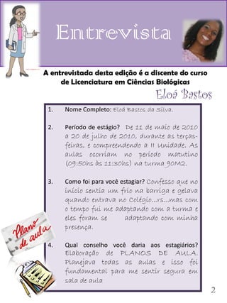 Entrevista
A entrevistada desta edição é a discente do curso
     de Licenciatura em Ciências Biológicas
                                    Eloá Bastos
 1.   Nome Completo: Eloá Bastos da Silva.

 2.   Período de estágio? De 11 de maio de 2010
      a 20 de julho de 2010, durante as terças-
      feiras, e compreendendo a II Unidade. As
      aulas ocorriam no período matutino
      (09:50hs às 11:30hs) na turma 90M2.

 3.   Como foi para você estagiar? Confesso que no
      início sentia um frio na barriga e gelava
      quando entrava no Colégio...rs...mas com
      o tempo fui me adaptando com a turma e
      eles foram se     adaptando com minha
      presença.

 4.   Qual conselho você daria aos estagiários?
      Elaboração de PLANOS DE AULA.
      Planejava todas as aulas e isso foi
      fundamental para me sentir segura em
      sala de aula
                                                     2
 