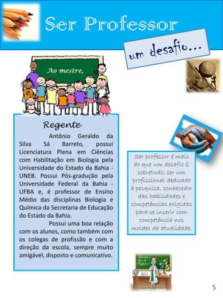 Ser Professor


        Regente
           Antônio Geraldo da
Silva    Sá     Barreto,   possui
Licenciatura Plena em Ciências
                                       Ser professor é mais
com Habilitação em Biologia pela
                                      do que um desafio é,
Universidade do Estado da Bahia -
                                        sobretudo, ser um
UNEB. Possui Pós-gradução pela
                                      profissional dedicado
Universidade Federal da Bahia -
                                     à pesquisa, conhecedor
UFBA e, é professor de Ensino
                                        das habilidades e
Médio das disciplinas Biologia e
                                     competências exigidas
Química da Secretaria de Educação
                                       para se inserir com
do Estado da Bahia.
                                         competência nos
           Possui uma boa relação
                                     moldes da atualidade.
com os alunos, como também com
os colegas de profissão e com a
direção da escola, sempre muito
amigável, disposto e comunicativo.



                                                              5
 