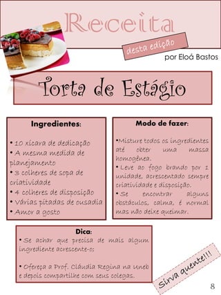 Receita
                                              por Eloá Bastos



        Torta de Estágio
      Ingredientes:                  Modo de fazer:

• 10 xícara de dedicação       •Misture todos os ingredientes
• A mesma medida de            até    obter    uma      massa
                               homogênea.
planejamento
                               • Leve ao fogo brando por 1
• 3 colheres de sopa de        unidade, acrescentado sempre
criatividade                   criatividade e disposição.
• 4 colheres de disposição     • Se     encontrar      alguns
• Várias pitadas de ousadia    obstáculos, calma, é normal
• Amor a gosto                 mas não deixe queimar.

                    Dica:
  • Se achar que precisa de mais algum
  ingrediente acrescente-o;

  • Ofereça a Prof. Cláudia Regina na Uneb
  e depois compartilhe com seus colegas.
                                                                8
 