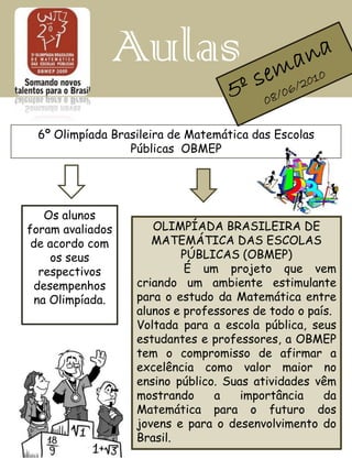 Aulas
 6º Olimpíada Brasileira de Matemática das Escolas
                 Públicas OBMEP




   Os alunos
foram avaliados      OLIMPÍADA BRASILEIRA DE
 de acordo com       MATEMÁTICA DAS ESCOLAS
    os seus               PÚBLICAS (OBMEP)
  respectivos              É um projeto que vem
 desempenhos      criando um ambiente estimulante
 na Olimpíada.    para o estudo da Matemática entre
                  alunos e professores de todo o país.
                  Voltada para a escola pública, seus
                  estudantes e professores, a OBMEP
                  tem o compromisso de afirmar a
                  excelência como valor maior no
                  ensino público. Suas atividades vêm
                  mostrando     a    importância    da
                  Matemática para o futuro dos
                  jovens e para o desenvolvimento do
                  Brasil.
 