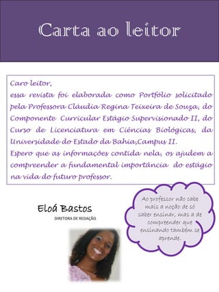Carta ao leitor

Caro leitor,
essa revista foi elaborada como Portfólio solicitado
pela Professora Cláudia Regina Teixeira de Souza, do
Componente Curricular Estágio Supervisionado II, do
Curso de Licenciatura em Ciências Biológicas, da
Universidade do Estado da Bahia,Campus II.
Espero que as informações contida nela, os ajudem a
compreender a fundamental importância do estágio
na vida do futuro professor.


                                      Ao professor não cabe
       Eloá Bastos                      mais a noção de só
                                     saber ensinar, mas a de
               DIRETORA DE REDAÇÃO
                                        compreender que
                                      ensinando também se
                                             aprende.
 