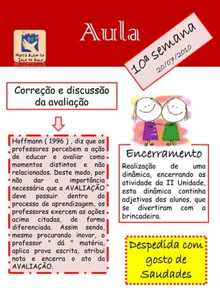 Aula
Correção e discussão
    da avaliação


Hoffmann ( 1996 ) , diz que os
professores percebem a ação
de educar e avaliar como          Encerramento
momentos distintos e não         Realização    de      uma
relacionados. Deste modo, por    dinâmica, encerrando as
não    dar    a    importância   atividade da II Unidade,
necessária que a AVALIAÇÃO       esta dinâmica continha
deve    possuir   dentro    do
                                 adjetivos dos alunos, que
processo de aprendizagem, os
                                 se divertiram com a
professores exercem as ações
acima citadas, de forma          brincadeira.
diferenciada. Assim sendo,
mesmo procurando inovar, o
professor " dá " matéria,
aplica prova escrita, atribui
                                   Despedida com
nota e encerra o ato da
AVALIAÇÃO.
                                      gosto de
                                     Saudades
 