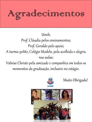 Agradecimentos
                        Uneb;
          Prof. Cláudia pelos ensinamentos;
               Prof. Geraldo pelo apoio;
A turma 90M2, Colégio Modelo, pela acolhida e alegria
                      nas aulas;
Valnise Christo pela amizade e companhia em todos os
    momentos da graduação, inclusive no estágio.

                                     Muito Obrigada!
 