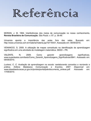 Referência
MORAN, J. M. 1994. Interferências dos meios de comunicação no nosso conhecimento.
Revista Brasileira de Comunicação. São Paulo. v. 07. p. 36-49.

Universia aponta a importância das aulas fora das salas. Buscado                       em:
http://www.universia.com.br/materia/materia.jsp?id=16431. Acessado em: 08/09/2010.

VENANCIO, S. 2009. A utilização de mapas conceituais na identificação da aprendizagem
significativa em uma atividade de modelagem matemática. SEED – PR.

VALENTE.       N.     2009.     Como       garantir    aprendizagens        significativas.
www.supertextos.com/texto/Como_Garantir_Aprendizagens_Significativas/9841. Acessado em:
09/09/2010.

Luckesi, C. C. Avaliação da aprendizagem na escola: reelaborando conceitos e recriando a
prática.  Editora Malabares Comunicação e Eventos, 2007.                Disponível em:
www.diaadiaeducacao.pr.gov.br/portals/portal/pde/documento_sintese.pdf. Acessado     em:
17/09/2010.
 