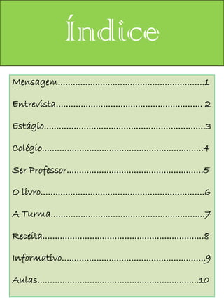 Índice
Mensagem...........................................................1

Entrevista........................................................... 2

Estágio.................................................................3

Colégio.................................................................4

Ser Professor.......................................................5

O livro..................................................................6

A Turma..............................................................7

Receita.................................................................8

Informativo..........................................................9

Aulas.................................................................10
 