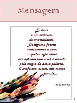 Mensagem
            Ensinar
         é um exercício
        de imortalidade.
       De alguma forma
      continuamos a viver
      naqueles cujos olhos
que aprenderam a ver o mundo
 pela magia da nossa palavra.
O professor, assim, não morre
                 jamais...

                      Rubem Alves




                                    1
 