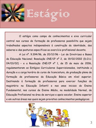 Estágio
             O estágio como campo de conhecimentos e eixo curricular
central nos cursos de formação de professores possibilita que sejam
trabalhados aspectos indispensáveis à construção da identidade, dos
saberes e das posturas especificas ao exercício profissional docente.
             A Lei nº. 9.394/96, de 20/12/96 – Lei de Diretrizes e Bases
da Educação Nacional; Resolução CNE/CP nº 2, de 19/02/2002 (D.O.U.
04/03/02) – e a Resolução CNE/CP nº 1, de 15 de maio de 2006,
regulamentaram os Estágios Curriculares Supervisionados, instituindo a
duração e a carga horária do curso de licenciatura, de graduação plena de
formação de professores da Educação Básica em nível superior.
Destinando à formação de professores para exercer funções de
magistério    na   Educação   Infantil   e nos   anos   iniciais   do   Ensino
Fundamental, nos cursos de Ensino Médio, na modalidade Normal, de
Educação Profissional na área de serviços e apoio escolar, Ensino superior
e em outras áreas nas quais sejam previstos conhecimentos pedagógicos.




                                                                            3
 