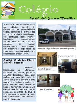 Colégio
                              Modelo Luís Eduardo Magalhães
A escola é uma instituição social
com      objetivo     explícito    de
desenvolver as potencialidades
físicas, cognitivas e afetivas dos
alunos, por meio da aprendizagem
dos conteúdos (conhecimentos,
habilidades,         procedimentos,
atitudes, e valores) que, aliás, deve
acontecer         de          maneira
contextualizada,      desenvolvendo
nos discentes a capacidade de           Frente do Colégio Modelo Luís Eduardo Magalhães
tornarem-se cidadãos participativos
na sociedade em que vivem.
                                                                    Sala dos professores

O colégio Modelo Luis Eduardo
Magalhães dispõe de:

                        Biblioteca,
                                        Entrada do Colégio
laboratórios     de     informática,
laboratório de ciências, quadra de
esportes descoberta, salas para
professores, secretária, sala de
Xerox, sala para a diretora e outra
para a vice diretora e cantina no
pátio utilizado pelos alunos no
horário do intervalo. Em cada sala
de aula uma TV pen-drive ; retro-          Pátio do Colégio
projetores, aparelhos de DVD e
videocassetes, aparelho de som.
uma sala de artes, uma de vídeo e
uma de linguagem.
                                                                                     4
 