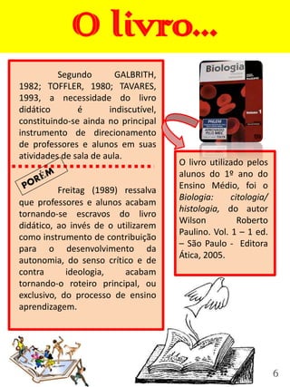 O livro...
          Segundo        GALBRITH,
1982; TOFFLER, 1980; TAVARES,
1993, a necessidade do livro
didático       é       indiscutível,
constituindo-se ainda no principal
instrumento de direcionamento
de professores e alunos em suas
atividades de sala de aula.
                                       O livro utilizado pelos
                                       alunos do 1º ano do
          Freitag (1989) ressalva      Ensino Médio, foi o
                                       Biologia:     citologia/
que professores e alunos acabam
                                       histologia, do autor
tornando-se escravos do livro
                                       Wilson          Roberto
didático, ao invés de o utilizarem
                                       Paulino. Vol. 1 – 1 ed.
como instrumento de contribuição
                                       – São Paulo - Editora
para o desenvolvimento da
                                       Ática, 2005.
autonomia, do senso crítico e de
contra      ideologia,    acabam
tornando-o roteiro principal, ou
exclusivo, do processo de ensino
aprendizagem.




                                                                  6
 