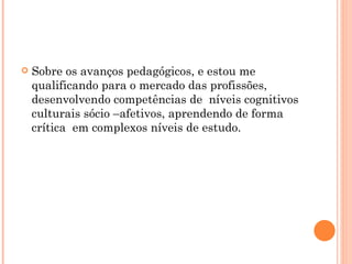 Sobre os avanços pedagógicos, e estou me qualificando para o mercado das profissões, desenvolvendo competências de  níveis cognitivos culturais sócio –afetivos, aprendendo de forma crítica  em complexos níveis de estudo.  