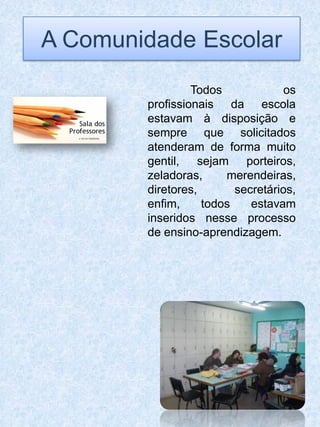 A Comunidade Escolar
                 Todos             os
        profissionais da escola
        estavam à disposição e
        sempre que solicitados
        atenderam de forma muito
        gentil, sejam porteiros,
        zeladoras,     merendeiras,
        diretores,       secretários,
        enfim,     todos    estavam
        inseridos nesse processo
        de ensino-aprendizagem.
 