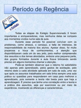 Período de Regência


         „
           Todas as etapas do Estágio Supervisionado II foram
importantes e enriquecedoras, mas nenhuma delas se compara
aos momentos vividos numa sala de aula.
           Durante esse período foi possível conviver com os
problemas, como atrasos, o cansaço, a falta de interesse, de
responsabilidade da maioria dos alunos. Apesar disso, foi muito
prazerosa a troca de conhecimentos, a atenção que
disponibilizaram cada um do seu jeito, para melhor compreensão
dos assuntos e dos temas abordados, embora uma pequena parte,
dos grupos formados durante a aula ficava brincando sendo
preciso em alguns momentos chamar a atenção.
           Pode-se também observar que o retorno foi satisfatório
não apenas pelo aprendizado, pelos gestos de aceitação, pelo
retorno dado a cada atividade aplicada em sala de aula, uma vez
que após os assuntos trabalhados em sala tinha sempre uma aula
prática ou questões para responderem em casa para melhorar o
aprendizado, pois somente a teoria não basta para que haja a
aprendizagem. É preciso que tenha uma correlação entre a teoria e
a prática dos assuntos, seja por exercícios ou por meio de
experiência, mostrando as diferenças e características.
 