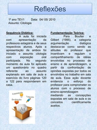 Reflexões
 1º ano TEV1       Data: 04/ 05/ 2010
 Assunto: Citologia


Sequência Didática:                Fundamentação Teórica:
          A aula foi iniciada                Para     Boulter      e
com       apresentação       da    Gilbert (1995), a categoria
professora estagiária e de seus    argumentação            dialógica
respectivos alunos. Após a         destaca-se como sendo as
apresentação de ambos foi          atitudes do professor que
iniciado o assunto citologia       incentivam    e    regulam      o
com        exposição        oral   compartilhamento de idéias
participada.    No     segundo     envolvidas no processo de
momento da aula foi aplicado       ensino e de aprendizagem, a
um questionário no quadro          partir da confrontação de
referente      ao       assunto    opiniões expostas por todos os
explanado em sala de aula e        envolvidos no trabalho em sala
exercício do livro páginas 120     de aula. Essa ação docente
a 122 para responderem em          evidencia    o    esforço      do
casa.                              professor para comprometer os
                                   alunos com o processo de
                                   ensino-aprendizagem
                                   mediando     as     concepções
                                   expostas em sala de aula e os
                                   conceitos       cientificamente
                                   aceitos.
 