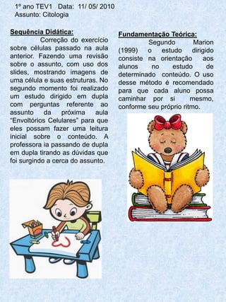1º ano TEV1 Data: 11/ 05/ 2010
 Assunto: Citologia

Sequência Didática:                Fundamentação Teórica:
           Correção do exercício            Segundo         Marion
sobre células passado na aula      (1999)   o    estudo     dirigido
anterior. Fazendo uma revisão      consiste na orientação       aos
sobre o assunto, com uso dos       alunos     no    estudo        de
slides, mostrando imagens de       determinado conteúdo. O uso
uma célula e suas estruturas. No   desse método é recomendado
segundo momento foi realizado      para que cada aluno possa
um estudo dirigido em dupla        caminhar por si         mesmo,
com perguntas referente ao         conforme seu próprio ritmo.
assunto     da    próxima   aula
“Envoltórios Celulares” para que
eles possam fazer uma leitura
inicial sobre o conteúdo. A
professora ia passando de dupla
em dupla tirando as dúvidas que
foi surgindo a cerca do assunto.
 