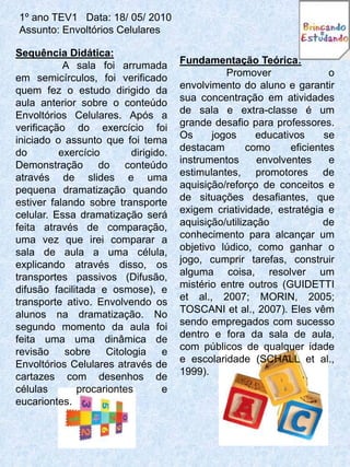 1º ano TEV1 Data: 18/ 05/ 2010
Assunto: Envoltórios Celulares

Sequência Didática:
           A sala foi arrumada        Fundamentação Teórica:
em semicírculos, foi verificado                 Promover                o
quem fez o estudo dirigido da         envolvimento do aluno e garantir
aula anterior sobre o conteúdo        sua concentração em atividades
Envoltórios Celulares. Após a         de sala e extra-classe é um
verificação do exercício foi          grande desafio para professores.
iniciado o assunto que foi tema       Os     jogos      educativos     se
do        exercício       dirigido.   destacam        como     eficientes
Demonstração do conteúdo              instrumentos      envolventes     e
através de slides e uma               estimulantes, promotores de
pequena dramatização quando           aquisição/reforço de conceitos e
estiver falando sobre transporte      de situações desafiantes, que
celular. Essa dramatização será       exigem criatividade, estratégia e
feita através de comparação,          aquisição/utilização             de
uma vez que irei comparar a           conhecimento para alcançar um
sala de aula a uma célula,            objetivo lúdico, como ganhar o
explicando através disso, os          jogo, cumprir tarefas, construir
transportes passivos (Difusão,        alguma coisa, resolver um
difusão facilitada e osmose), e       mistério entre outros (GUIDETTI
transporte ativo. Envolvendo os       et al., 2007; MORIN, 2005;
alunos na dramatização. No            TOSCANI et al., 2007). Eles vêm
segundo momento da aula foi           sendo empregados com sucesso
feita uma uma dinâmica de             dentro e fora da sala de aula,
revisão sobre Citologia           e   com públicos de qualquer idade
Envoltórios Celulares através de      e escolaridade (SCHALL et al.,
cartazes com desenhos de              1999).
células       procariontes        e
eucariontes.
 