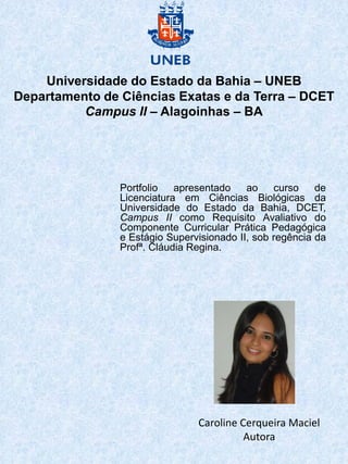 Universidade do Estado da Bahia – UNEB
Departamento de Ciências Exatas e da Terra – DCET
          Campus II – Alagoinhas – BA




                Portfolio   apresentado    ao    curso    de
                Licenciatura em Ciências Biológicas da
                Universidade do Estado da Bahia, DCET,
                Campus II como Requisito Avaliativo do
                Componente Curricular Prática Pedagógica
                e Estágio Supervisionado II, sob regência da
                Profª. Cláudia Regina.




                                Caroline Cerqueira Maciel
                                          Autora
 